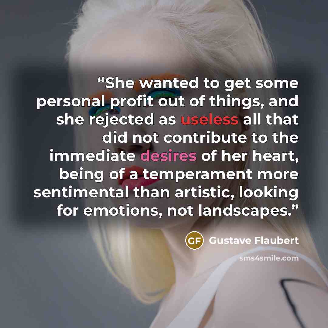 “She wanted to get some personal profit out of things, and she rejected as useless all that did not contribute to the immediate desires of her heart, being of a temperament more sentimental than artistic, looking for emotions, not landscapes.” quote by Gustave Flaubert