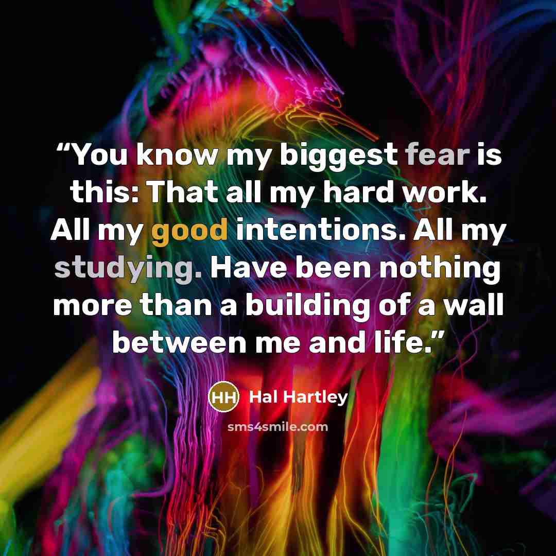 “You know my biggest fear is this: That all my hard work. All my good intentions. All my studying. Have been nothing more than a building of a wall between me and life.” quote by Hal Hartley