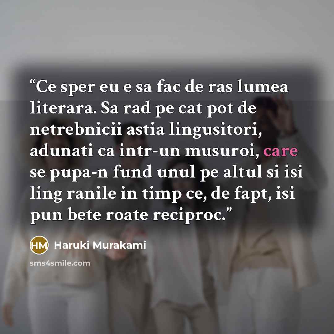 “Ce sper eu e sa fac de ras lumea literara. Sa rad pe cat pot de netrebnicii astia lingusitori, adunati ca intr-un musuroi, care se pupa-n fund unul pe altul si isi ling ranile in timp ce, de fapt, isi pun bete roate reciproc.” quote by Haruki Murakami