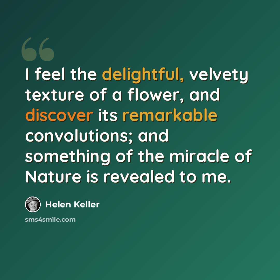 “I feel the delightful, velvety texture of a flower, and discover its remarkable convolutions; and something of the miracle of Nature is revealed to me.” quote by Helen Keller