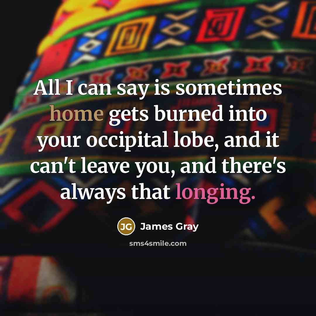 “All I can say is sometimes home gets burned into your occipital lobe, and it can't leave you, and there's always that longing.” quote by James Gray