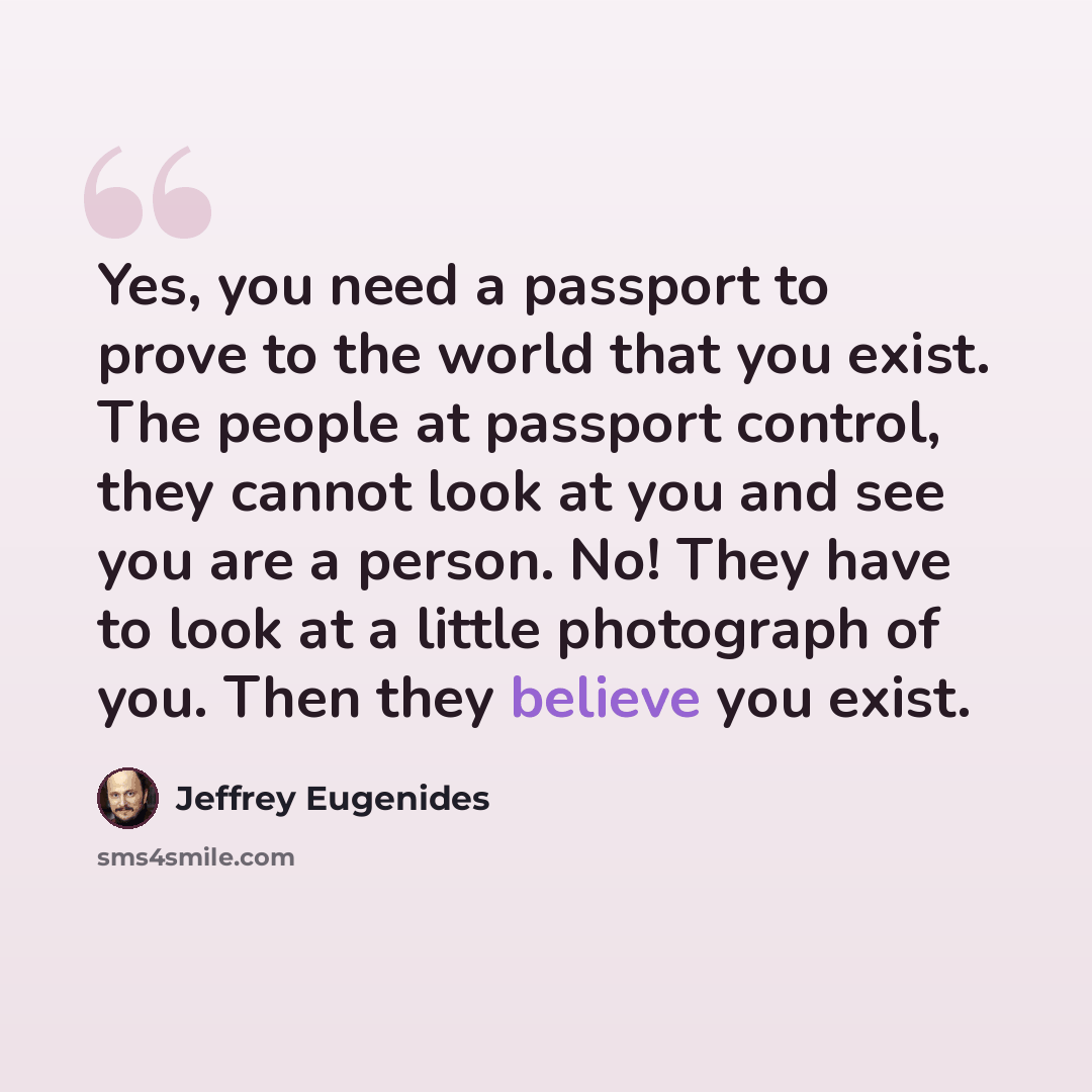 “Yes, you need a passport to prove to the world that you exist. The people at passport control, they cannot look at you and see you are a person. No! They have to look at a little photograph of you. Then they believe you exist.” quote by Jeffrey Eugenides