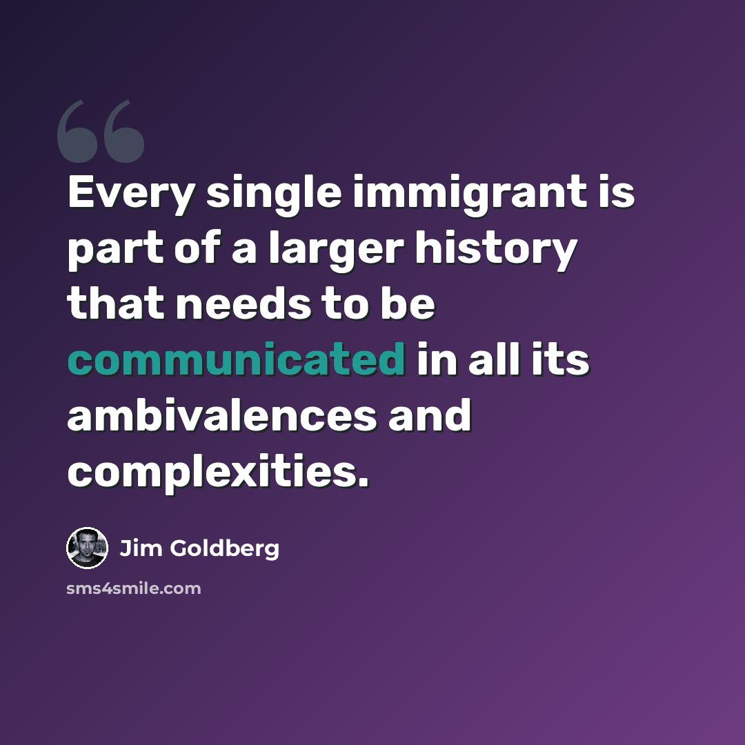 “Every single immigrant is part of a larger history that needs to be communicated in all its ambivalences and complexities.” quote by Jim Goldberg