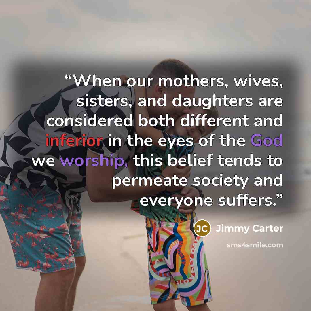 “When our mothers, wives, sisters, and daughters are considered both different and inferior in the eyes of the God we worship, this belief tends to permeate society and everyone suffers.” quote by Jimmy Carter
