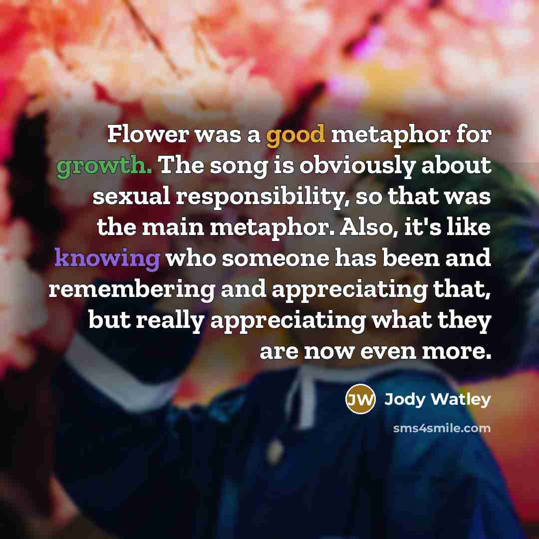 “Flower was a good metaphor for growth. The song is obviously about sexual responsibility, so that was the main metaphor. Also, it's like knowing who someone has been and remembering and appreciating that, but really appreciating what they are now even more.” quote by Jody Watley