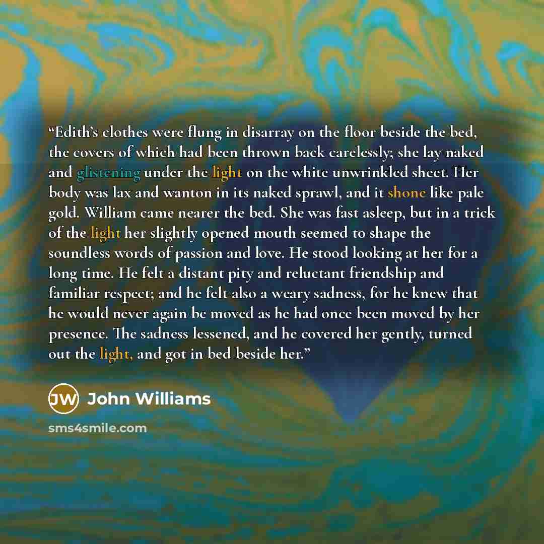 “Edith’s clothes were flung in disarray on the floor beside the bed, the covers of which had been thrown back carelessly; she lay naked and glistening under the light on the white unwrinkled sheet. Her body was lax and wanton in its naked sprawl, and it shone like pale gold. William came nearer the…” quote by John Williams