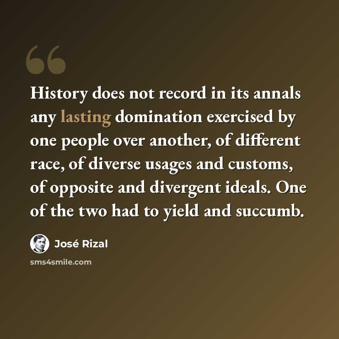 “History does not record in its annals any lasting domination exercised by one people over another, of different race, of diverse usages and customs, of opposite and divergent ideals. One of the two had to yield and succumb.” quote by Jose Rizal
