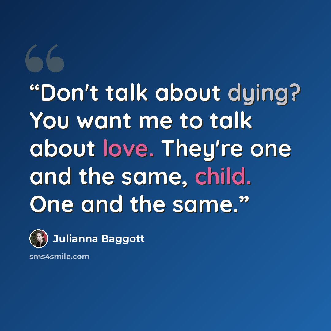 “Don't talk about dying? You want me to talk about love. They're one and the same, child. One and the same.” quote by Julianna Baggott