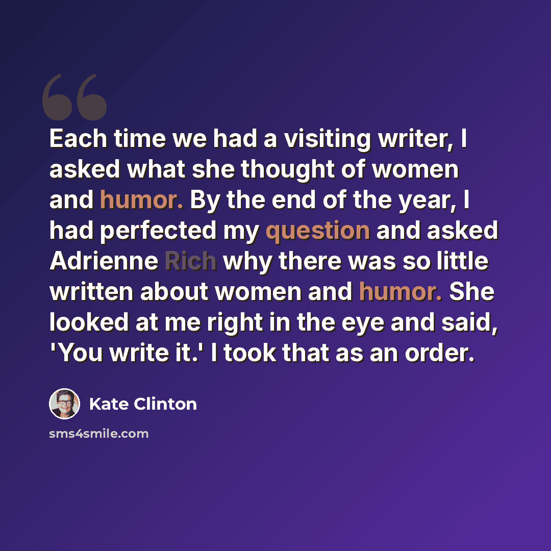 “Each time we had a visiting writer, I asked what she thought of women and humor. By the end of the year, I had perfected my question and asked Adrienne Rich why there was so little written about women and humor. She looked at me right in the eye and said, 'You write it.' I took that as an order.” quote by Kate Clinton