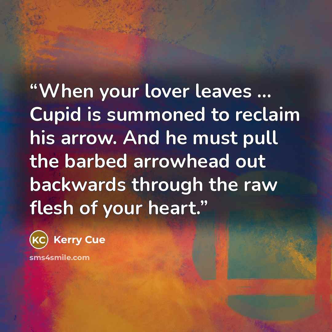 “When your lover leaves … Cupid is summoned to reclaim his arrow. And he must pull the barbed arrowhead out backwards through the raw flesh of your heart.” quote by Kerry Cue