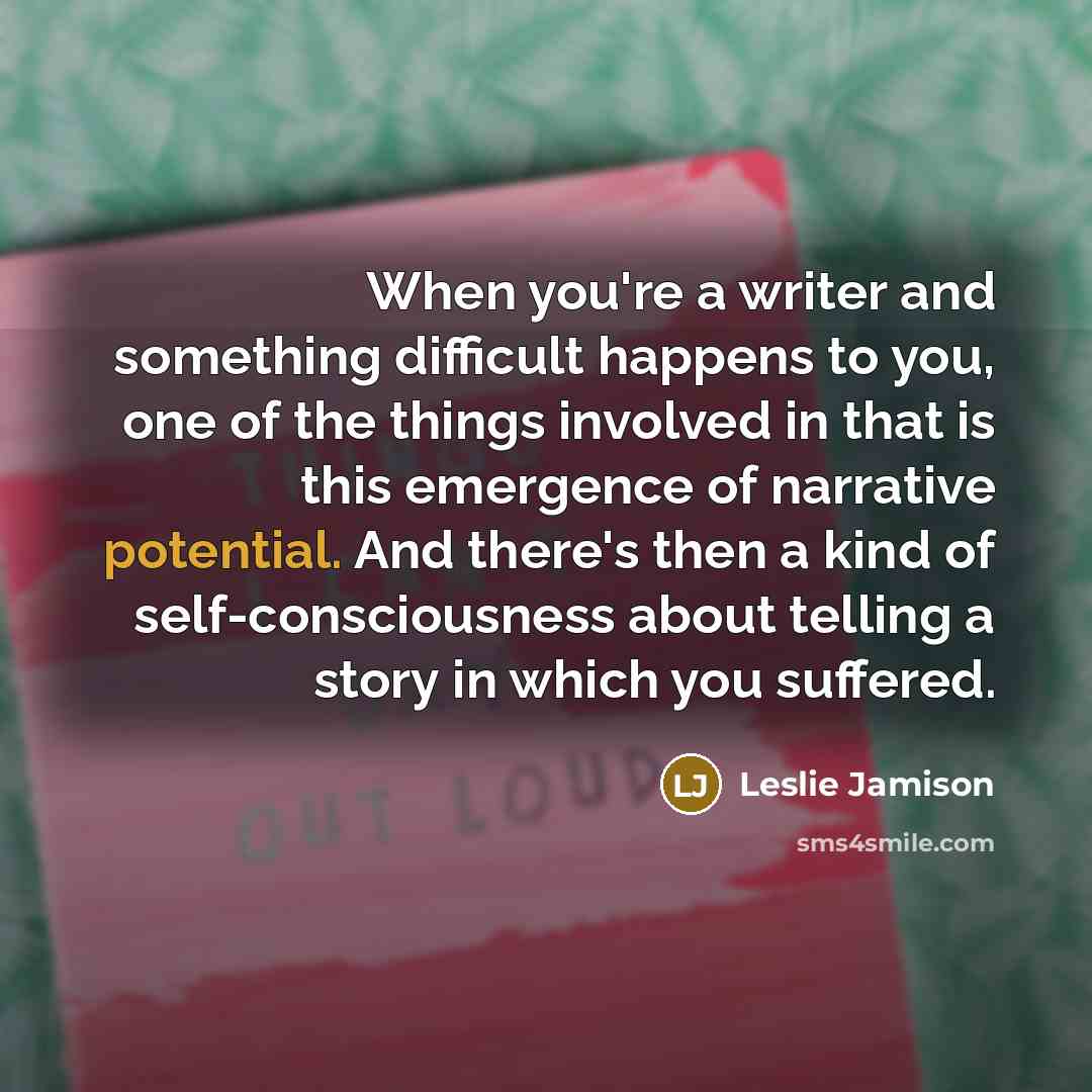 “When you're a writer and something difficult happens to you, one of the things involved in that is this emergence of narrative potential. And there's then a kind of self-consciousness about telling a story in which you suffered.” quote by Leslie Jamison