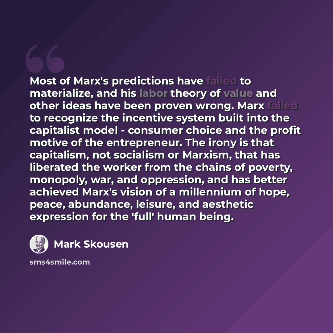 “Most of Marx's predictions have failed to materialize, and his labor theory of value and other ideas have been proven wrong. Marx failed to recognize the incentive system built into the capitalist model - consumer choice and the profit motive of the entrepreneur. The irony is that capitalism, not…” quote by Mark Skousen