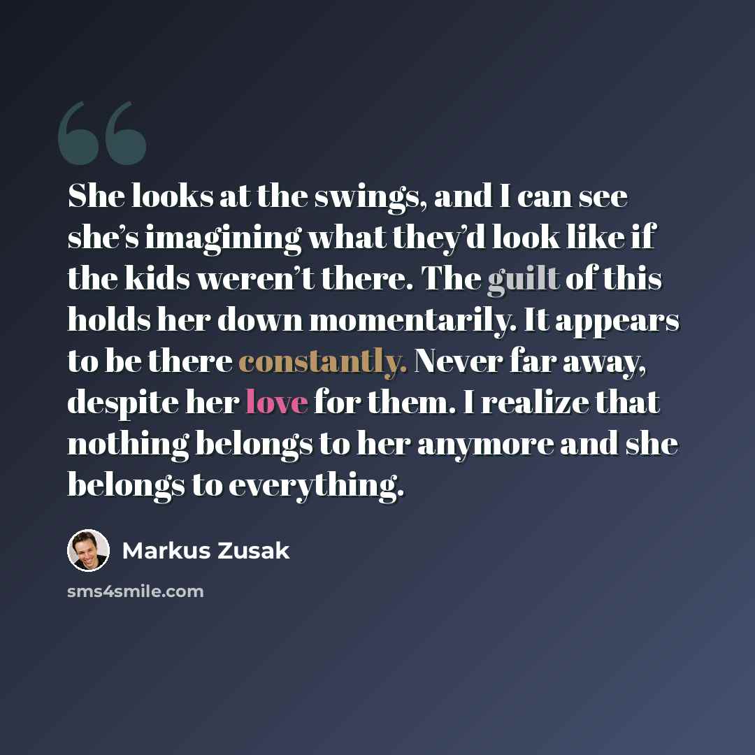 “She looks at the swings, and I can see she’s imagining what they’d look like if the kids weren’t there. The guilt of this holds her down momentarily. It appears to be there constantly. Never far away, despite her love for them. I realize that nothing belongs to her anymore and she belongs to…” quote by Markus Zusak