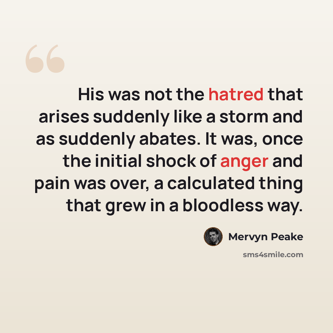 “His was not the hatred that arises suddenly like a storm and as suddenly abates. It was, once the initial shock of anger and pain was over, a calculated thing that grew in a bloodless way.” quote by Mervyn Peake
