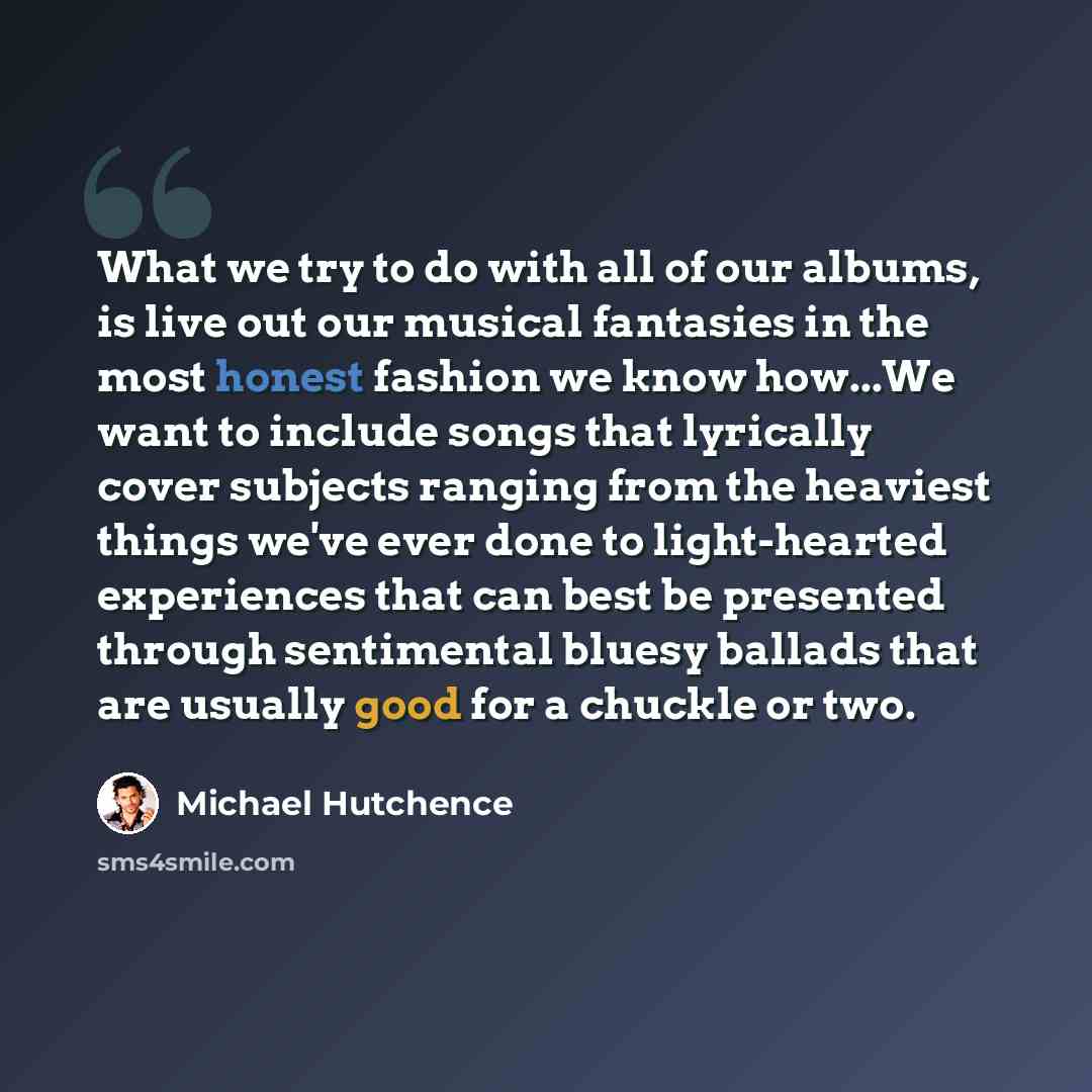 “What we try to do with all of our albums, is live out our musical fantasies in the most honest fashion we know how...We want to include songs that lyrically cover subjects ranging from the heaviest things we've ever done to light-hearted experiences that can best be presented through sentimental…” quote by Michael Hutchence