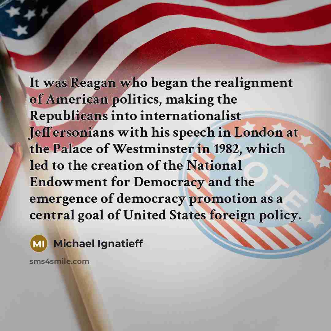 “It was Reagan who began the realignment of American politics, making the Republicans into internationalist Jeffersonians with his speech in London at the Palace of Westminster in 1982, which led to the creation of the National Endowment for Democracy and the emergence of democracy promotion as a…” quote by Michael Ignatieff
