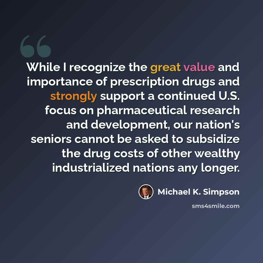 “While I recognize the great value and importance of prescription drugs and strongly support a continued U.S. focus on pharmaceutical research and development, our nation's seniors cannot be asked to subsidize the drug costs of other wealthy industrialized nations any longer.” quote by Michael K. Simpson