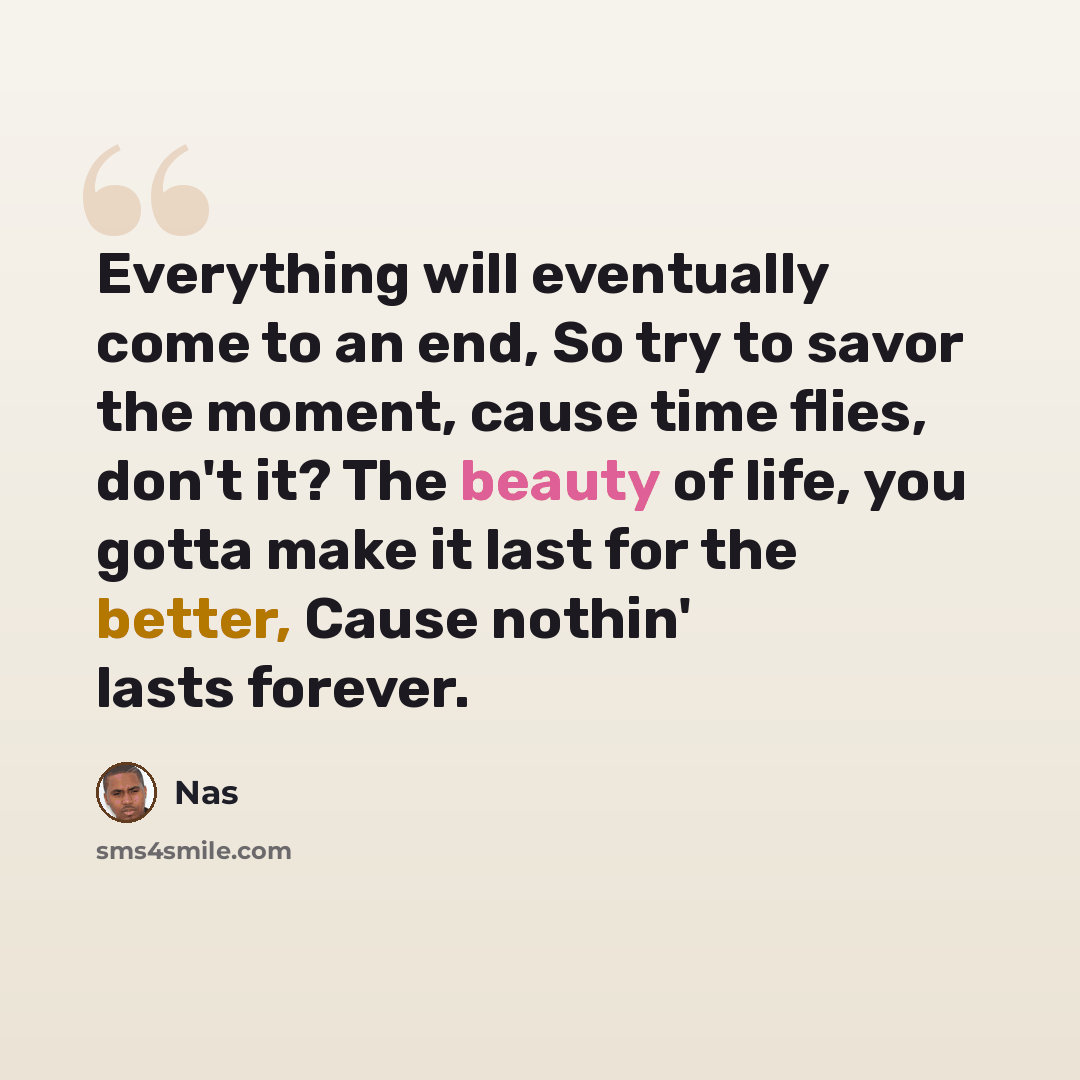 “Everything will eventually come to an end, So try to savor the moment, cause time flies, don't it? The beauty of life, you gotta make it last for the better, Cause nothin' lasts forever.” quote by Nas