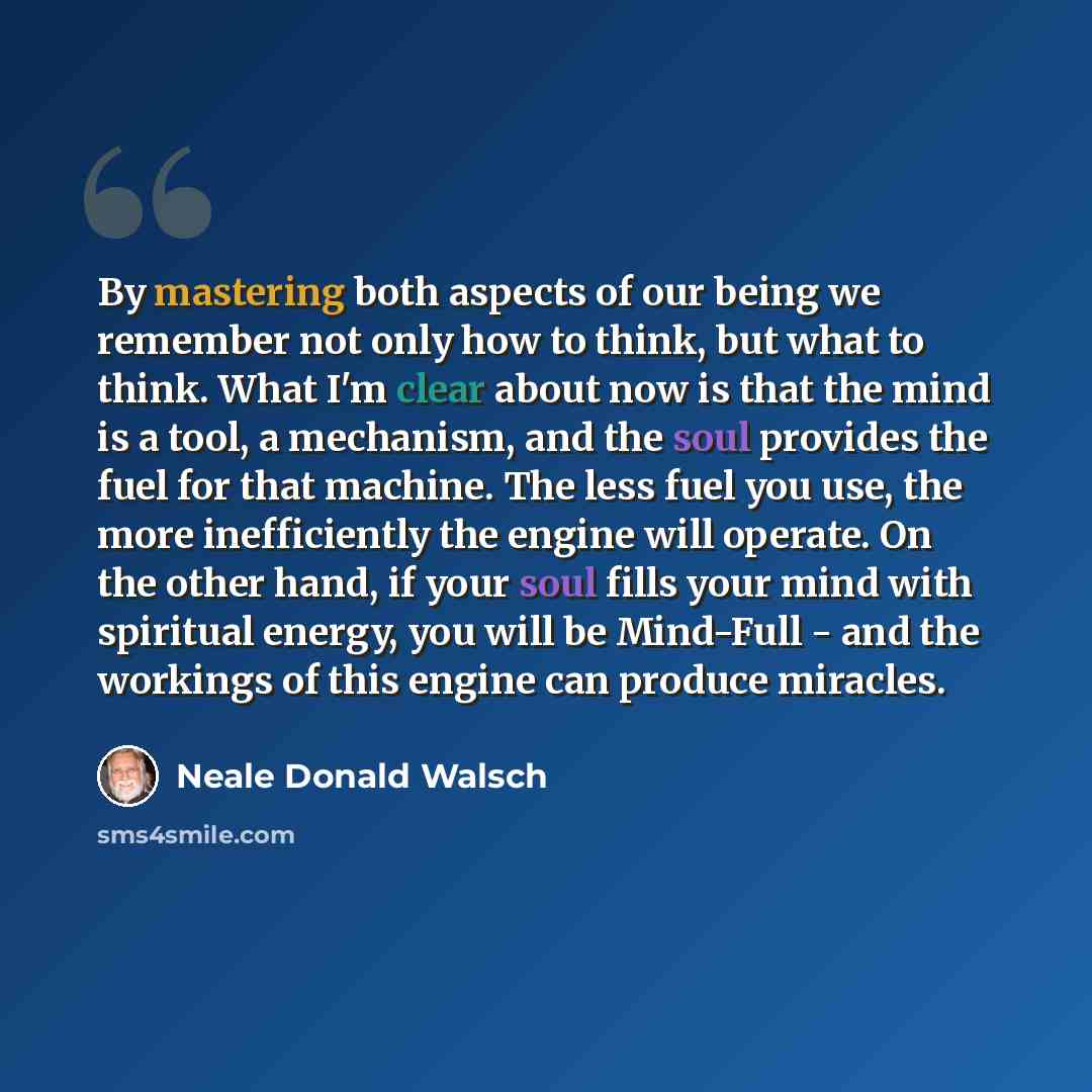 “By mastering both aspects of our being we remember not only how to think, but what to think. What I'm clear about now is that the mind is a tool, a mechanism, and the soul provides the fuel for that machine. The less fuel you use, the more inefficiently the engine will operate. On the other hand…” quote by Neale Donald Walsch