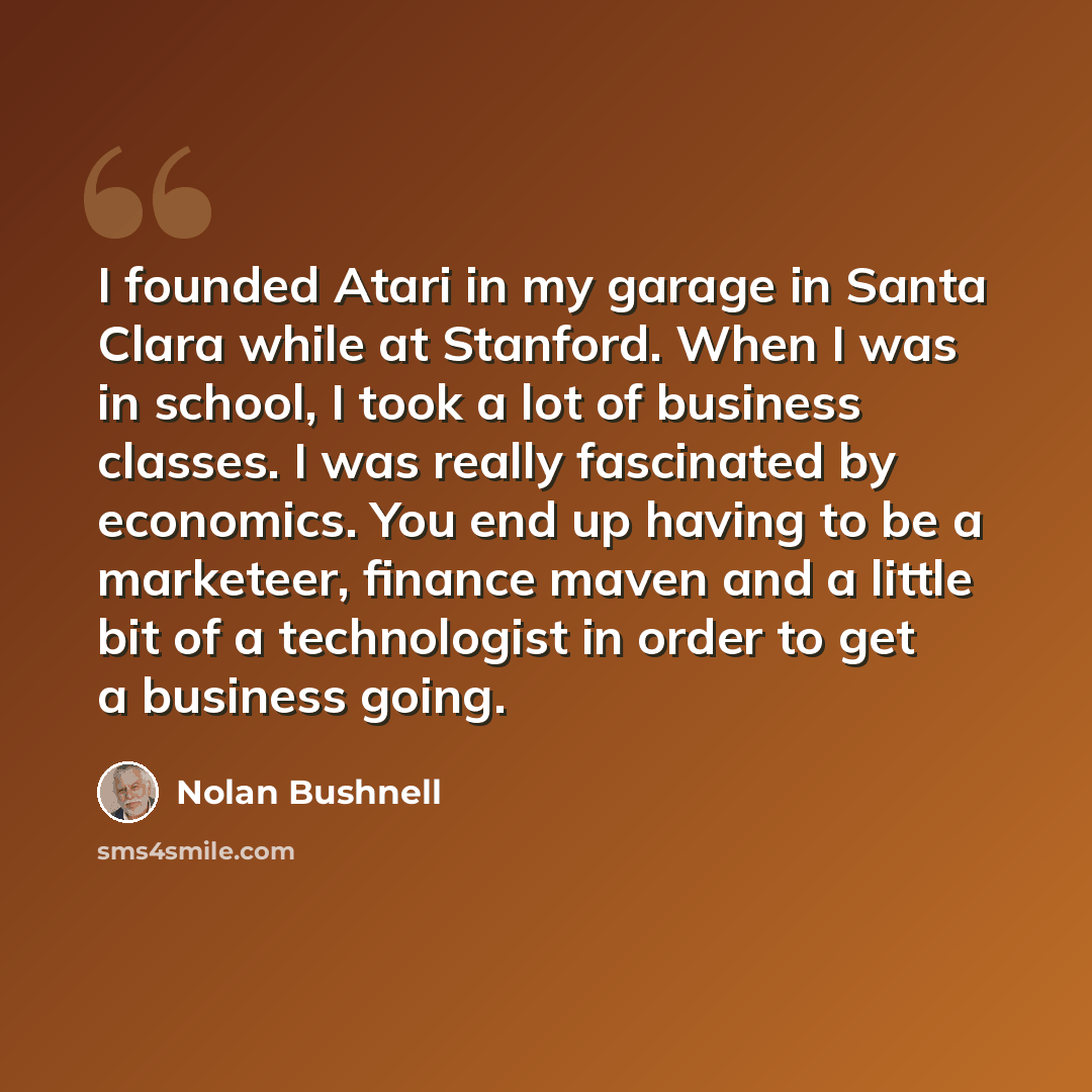 “I founded Atari in my garage in Santa Clara while at Stanford. When I was in school, I took a lot of business classes. I was really fascinated by economics. You end up having to be a marketeer, finance maven and a little bit of a technologist in order to get a business going.” quote by Nolan Bushnell