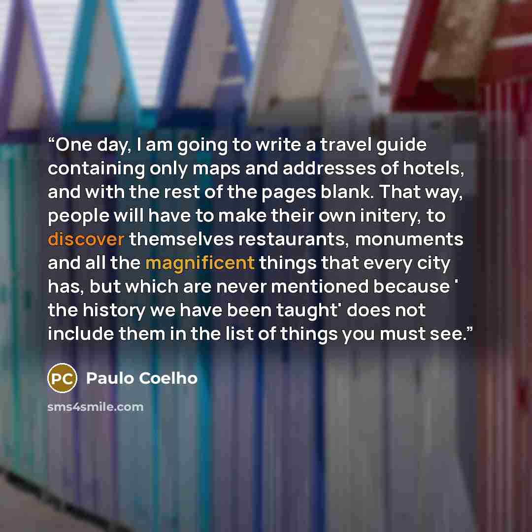 “One day, I am going to write a travel guide containing only maps and addresses of hotels, and with the rest of the pages blank. That way, people will have to make their own initery, to discover themselves restaurants, monuments and all the magnificent things that every city has, but which are…” quote by Paulo Coelho
