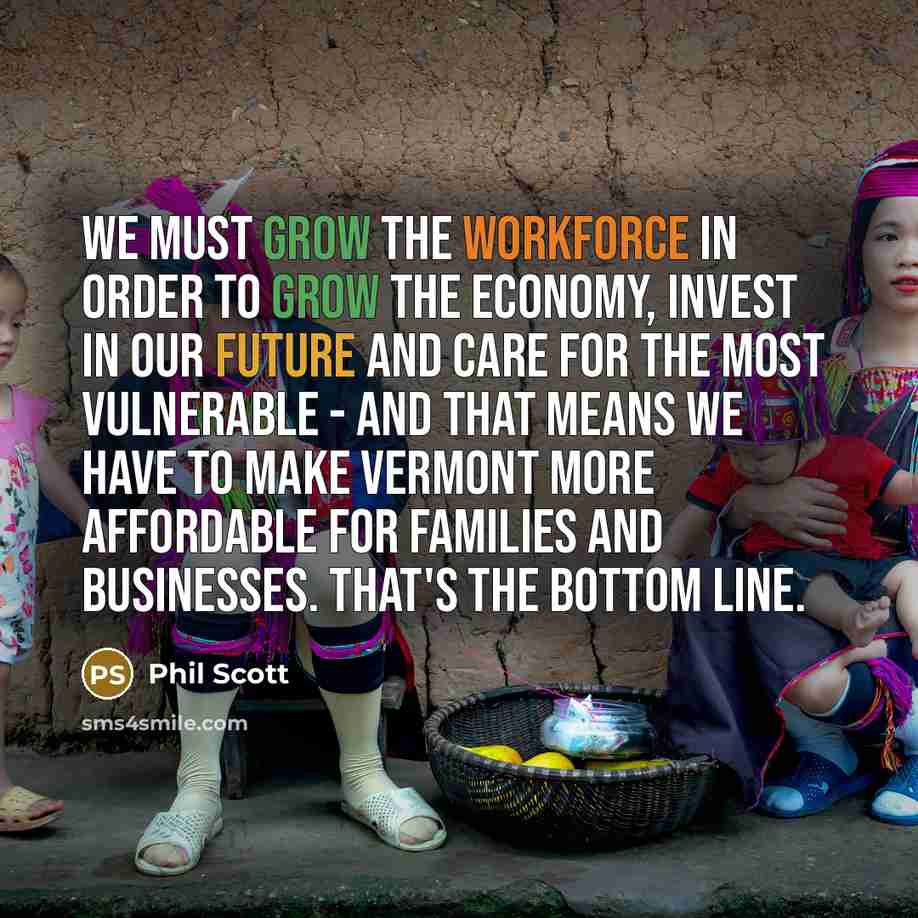 “We must grow the workforce in order to grow the economy, invest in our future and care for the most vulnerable - and that means we have to make Vermont more affordable for families and businesses. That's the bottom line.” quote by Phil Scott