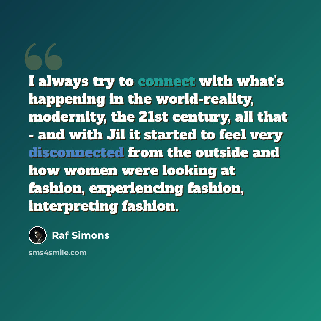 “I always try to connect with what's happening in the world-reality, modernity, the 21st century, all that - and with Jil it started to feel very disconnected from the outside and how women were looking at fashion, experiencing fashion, interpreting fashion.” quote by Raf Simons