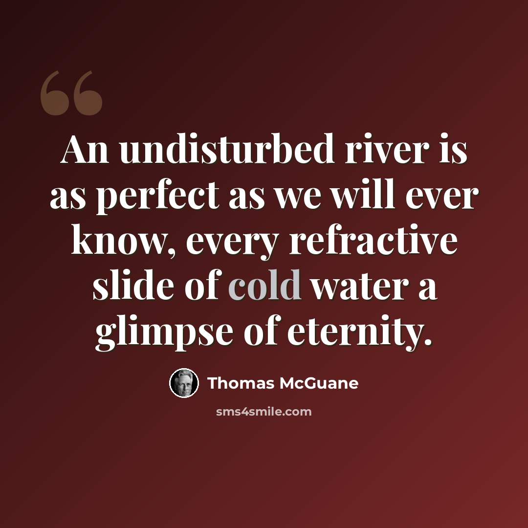 “An undisturbed river is as perfect as we will ever know, every refractive slide of cold water a glimpse of eternity.” quote by Thomas McGuane