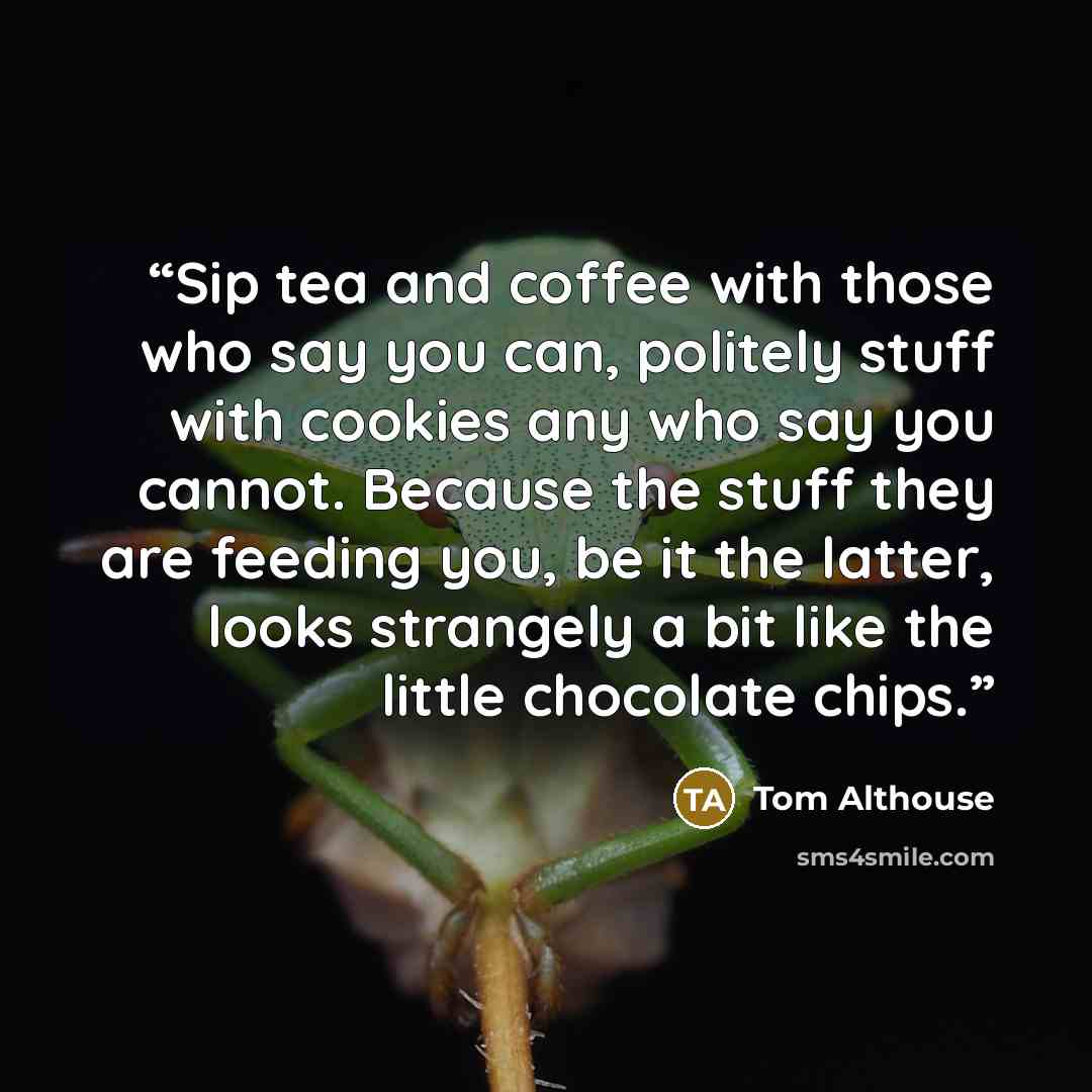 “Sip tea and coffee with those who say you can, politely stuff with cookies any who say you cannot. Because the stuff they are feeding you, be it the latter, looks strangely a bit like the little chocolate chips.” quote by Tom Althouse
