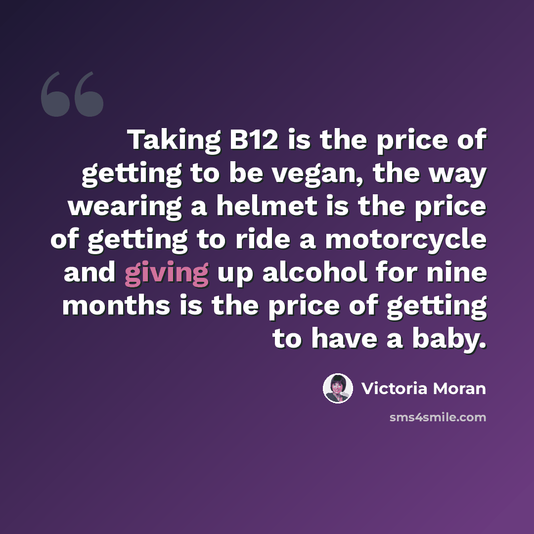 “Taking B12 is the price of getting to be vegan, the way wearing a helmet is the price of getting to ride a motorcycle and giving up alcohol for nine months is the price of getting to have a baby.” quote by Victoria Moran