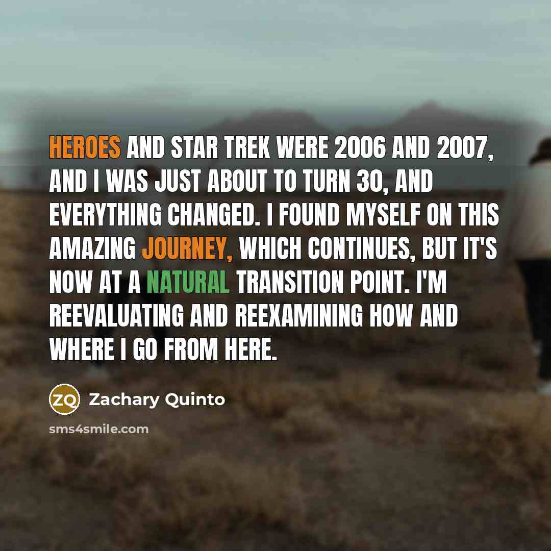 “Heroes and Star Trek were 2006 and 2007, and I was just about to turn 30, and everything changed. I found myself on this amazing journey, which continues, but it's now at a natural transition point. I'm reevaluating and reexamining how and where I go from here.” quote by Zachary Quinto
