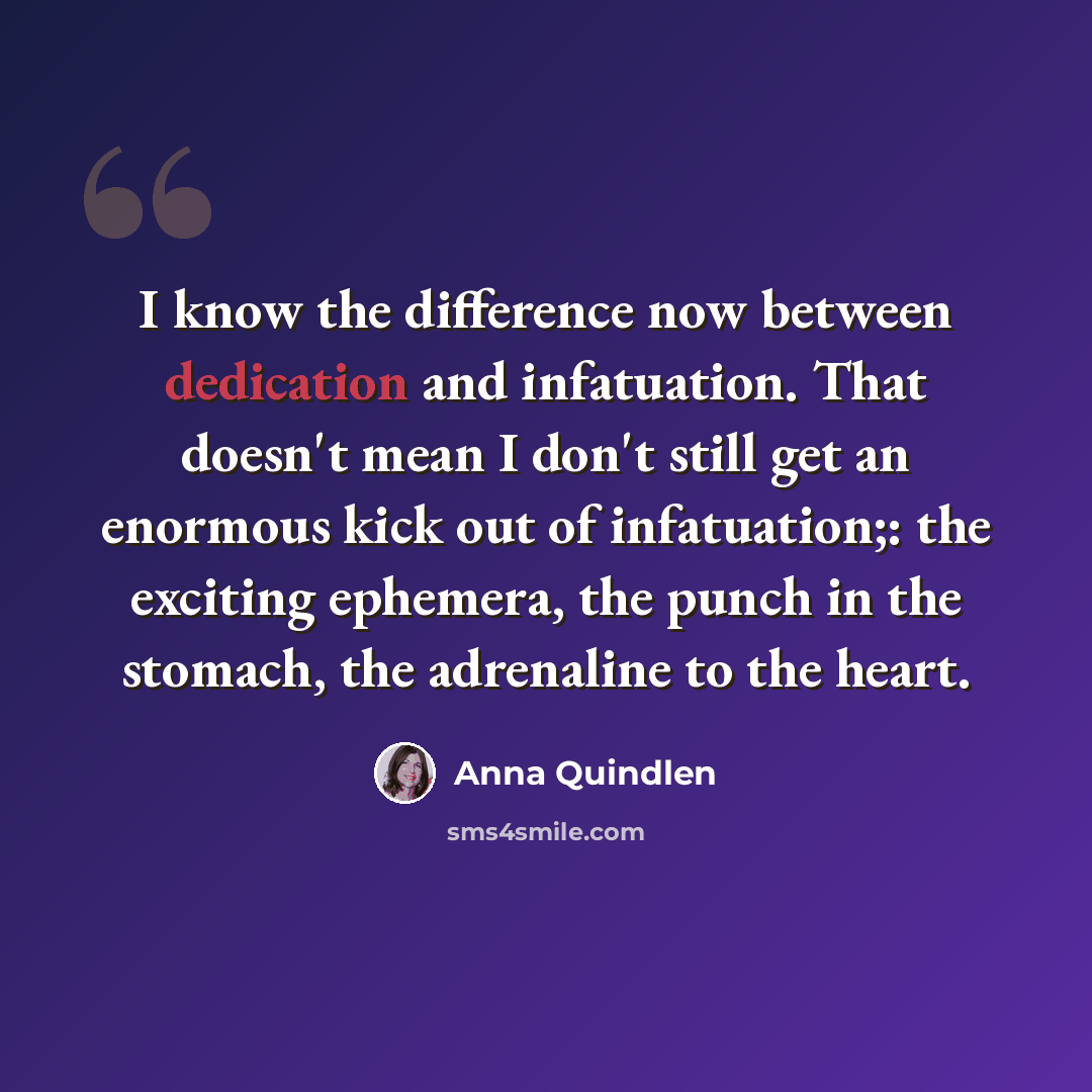 “I know the difference now between dedication and infatuation. That doesn't mean I don't still get an enormous kick out of infatuation;: the exciting ephemera, the punch in the stomach, the adrenaline to the heart.” quote by Anna Quindlen