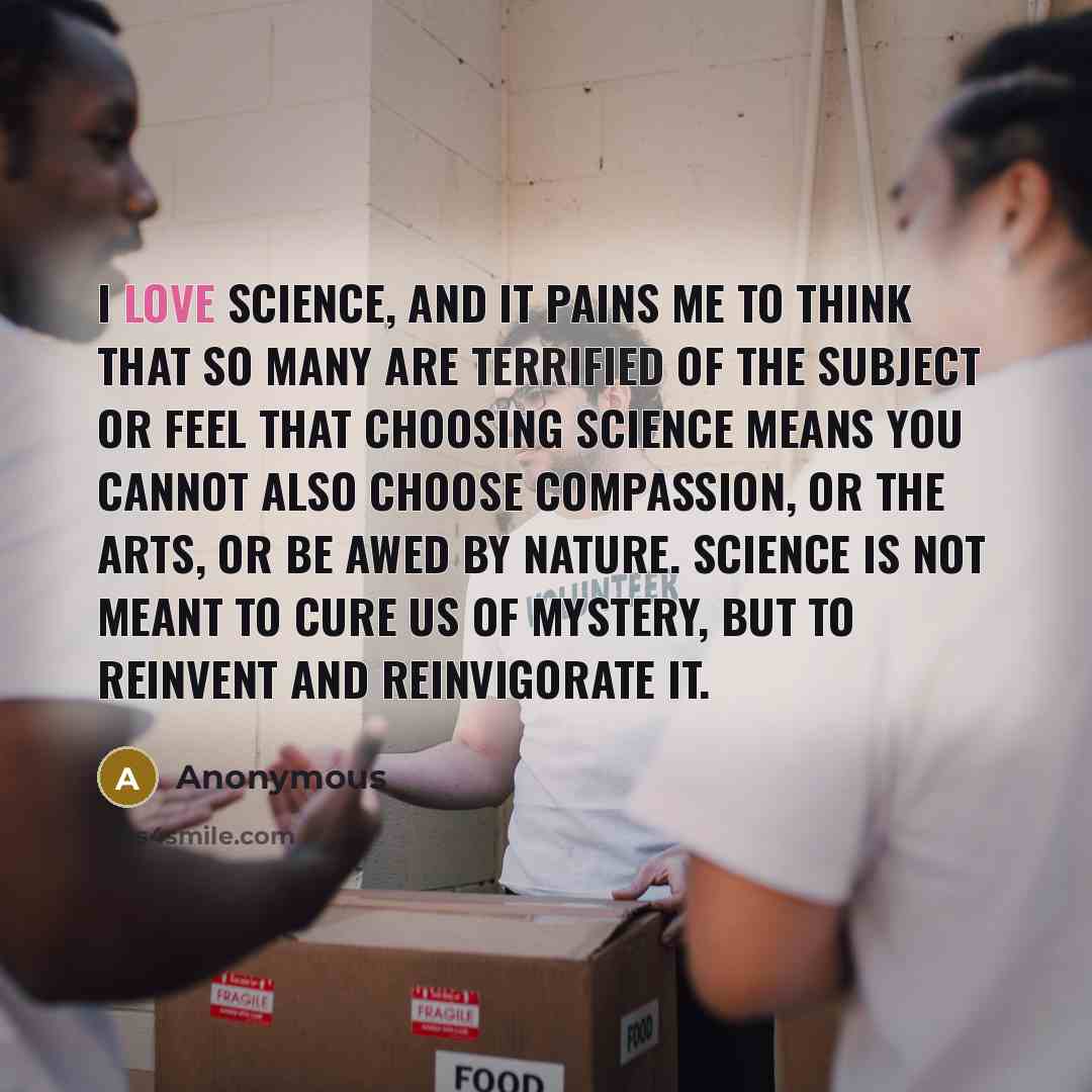 “I love science, and it pains me to think that so many are terrified of the subject or feel that choosing science means you cannot also choose compassion, or the arts, or be awed by nature. Science is not meant to cure us of mystery, but to reinvent and reinvigorate it.” quote by Anonymous