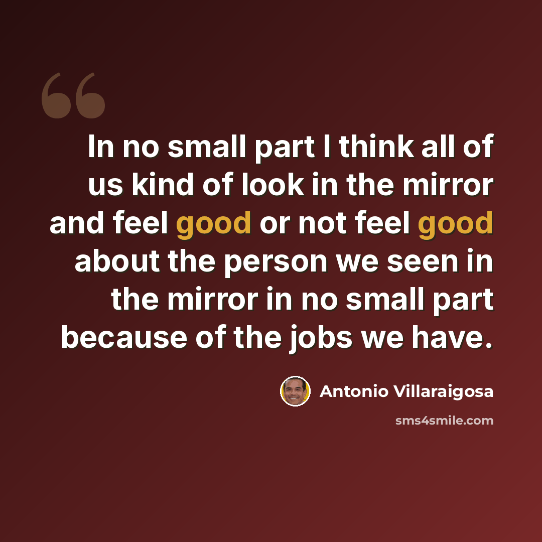 “In no small part I think all of us kind of look in the mirror and feel good or not feel good about the person we seen in the mirror in no small part because of the jobs we have.” quote by Antonio Villaraigosa