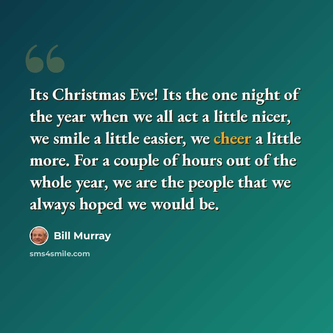 “Its Christmas Eve! Its the one night of the year when we all act a little nicer, we smile a little easier, we cheer a little more. For a couple of hours out of the whole year, we are the people that we always hoped we would be.” quote by Bill Murray