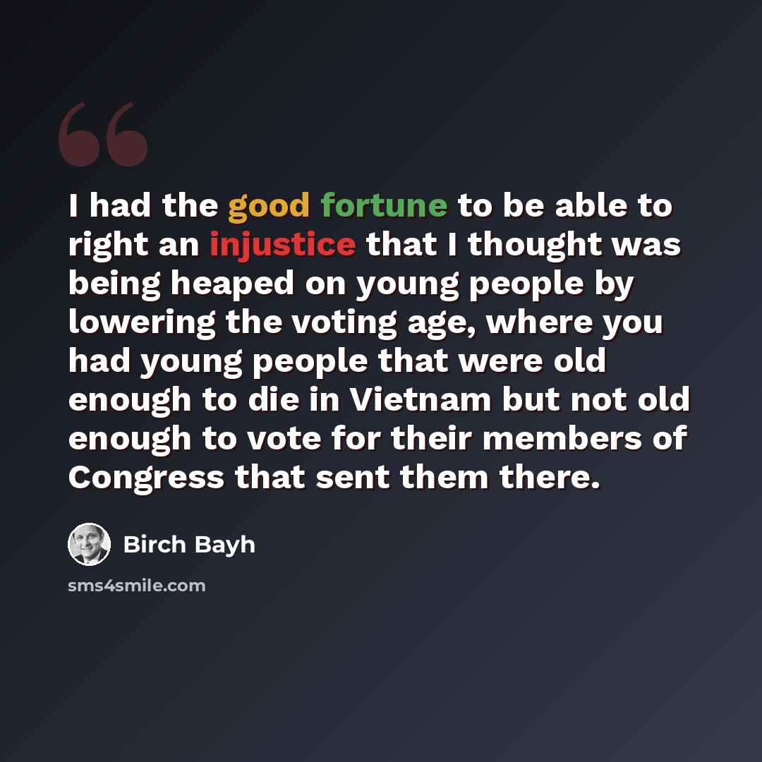 “I had the good fortune to be able to right an injustice that I thought was being heaped on young people by lowering the voting age, where you had young people that were old enough to die in Vietnam but not old enough to vote for their members of Congress that sent them there.” quote by Birch Bayh