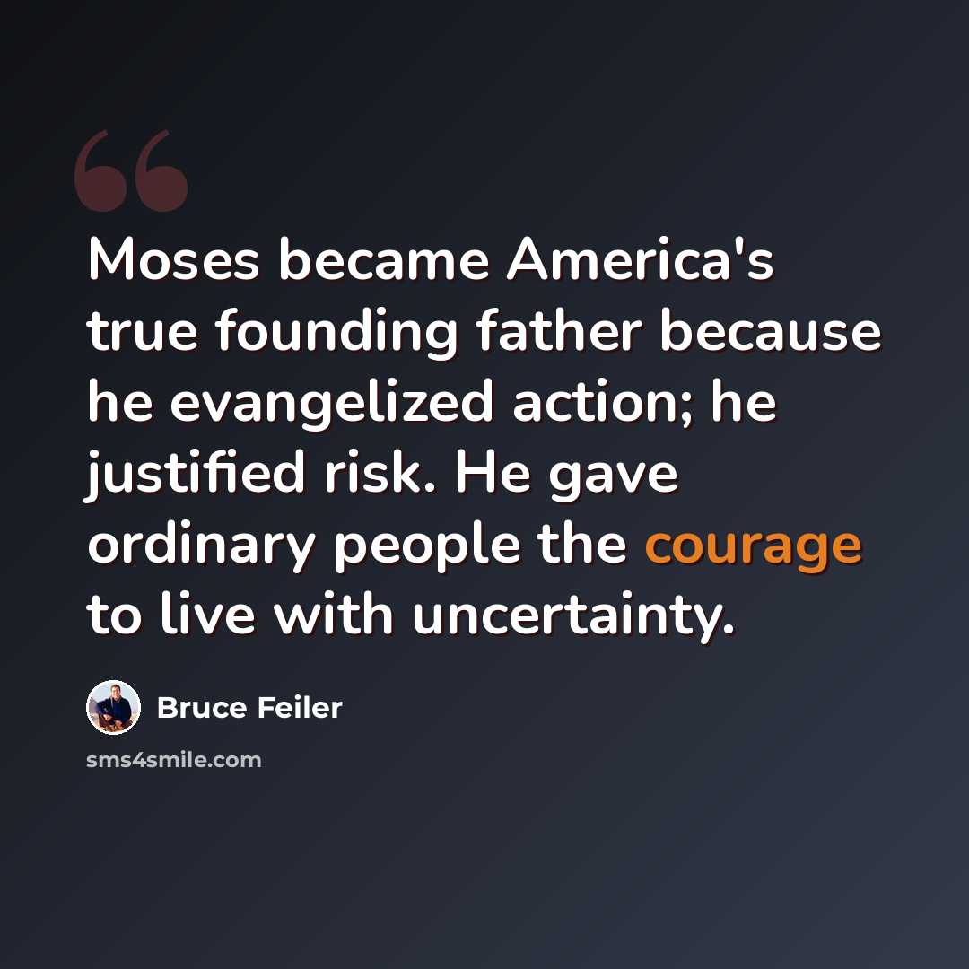 “Moses became America's true founding father because he evangelized action; he justified risk. He gave ordinary people the courage to live with uncertainty.” quote by Bruce Feiler
