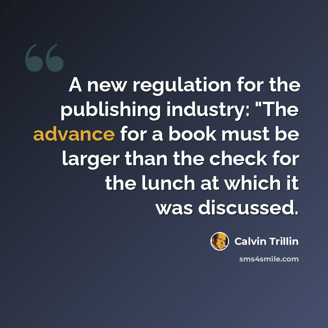 “A new regulation for the publishing industry: "The advance for a book must be larger than the check for the lunch at which it was discussed.” quote by Calvin Trillin
