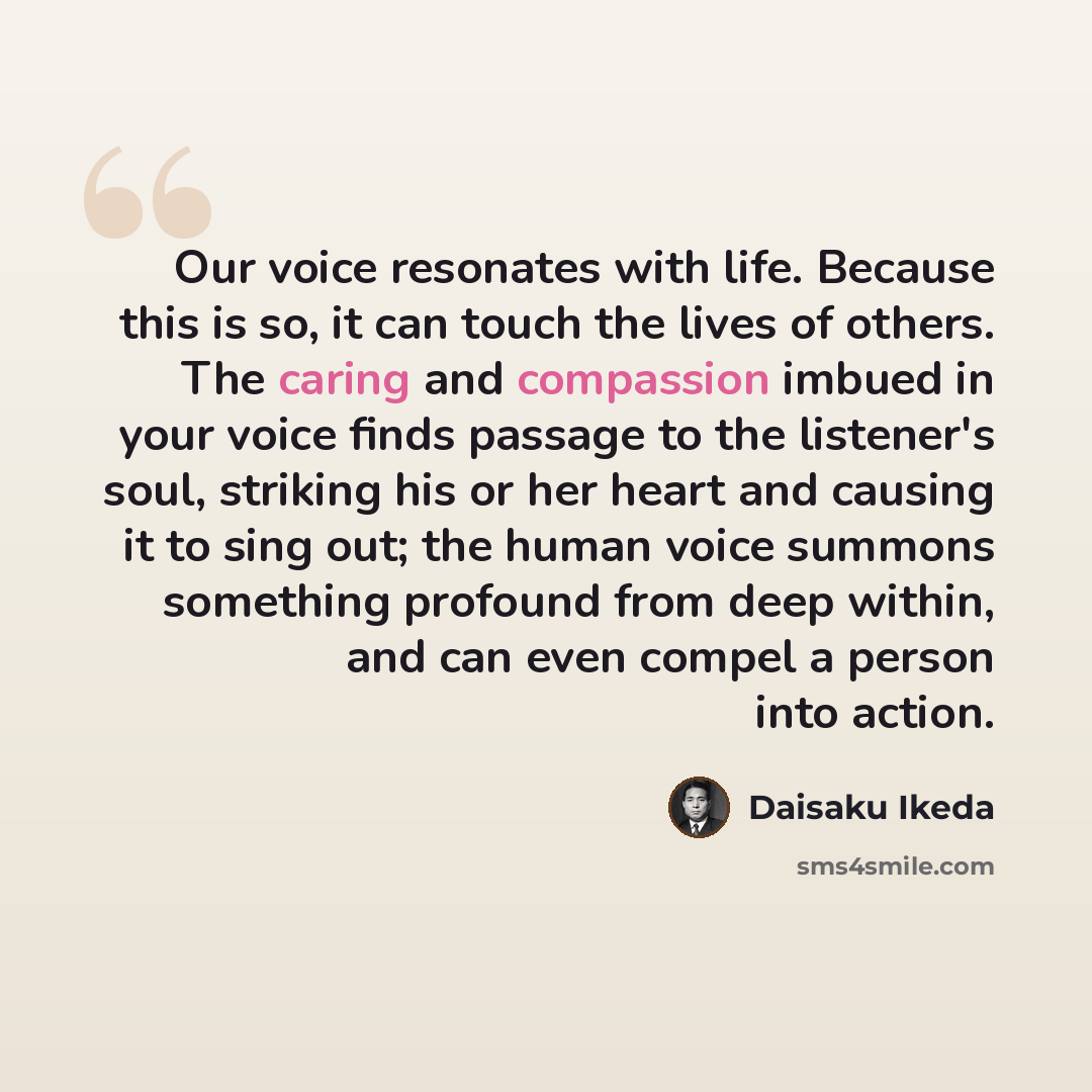 “Our voice resonates with life. Because this is so, it can touch the lives of others. The caring and compassion imbued in your voice finds passage to the listener's soul, striking his or her heart and causing it to sing out; the human voice summons something profound from deep within, and can even…” quote by Daisaku Ikeda