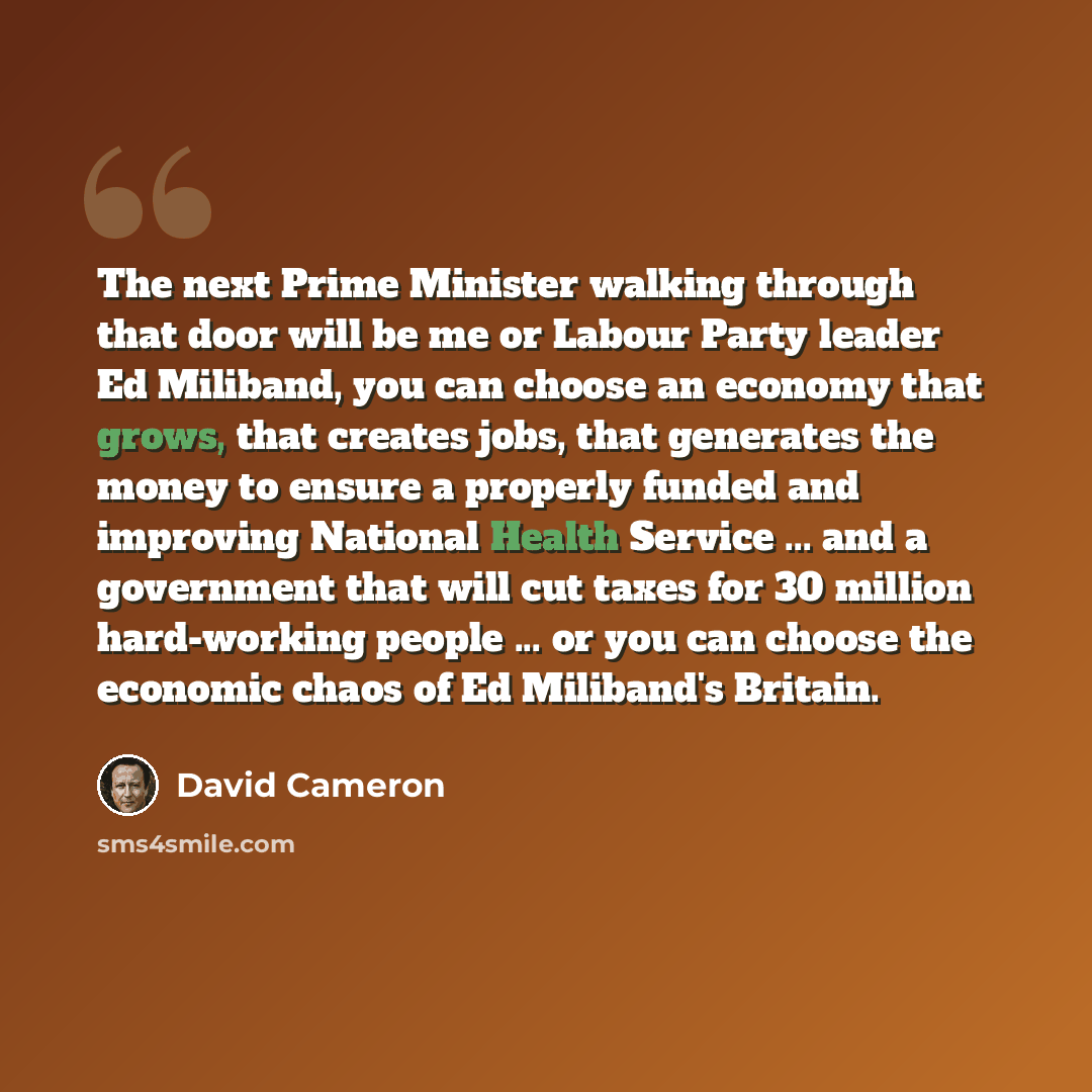 “The next Prime Minister walking through that door will be me or Labour Party leader Ed Miliband, you can choose an economy that grows, that creates jobs, that generates the money to ensure a properly funded and improving National Health Service ... and a government that will cut taxes for 30…” quote by David Cameron
