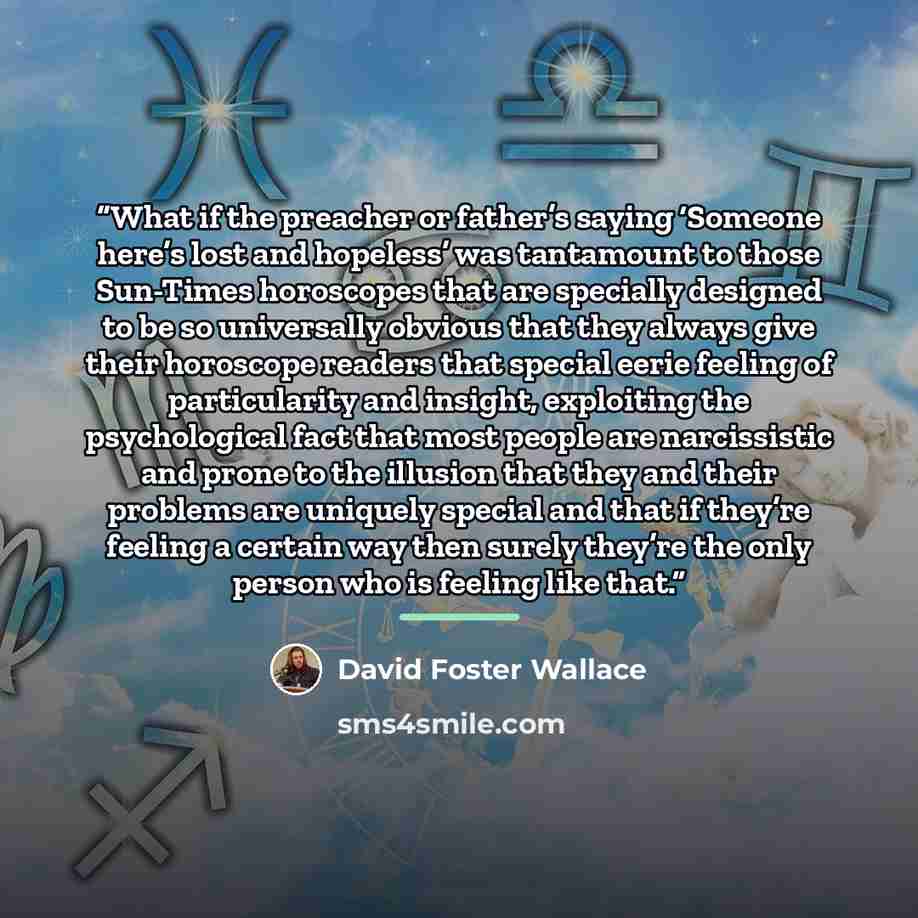 “What if the preacher or father’s saying ‘Someone here’s lost and hopeless’ was tantamount to those Sun-Times horoscopes that are specially designed to be so universally obvious that they always give their horoscope readers that special eerie feeling of particularity and insight, exploiting the…” quote by David Foster Wallace