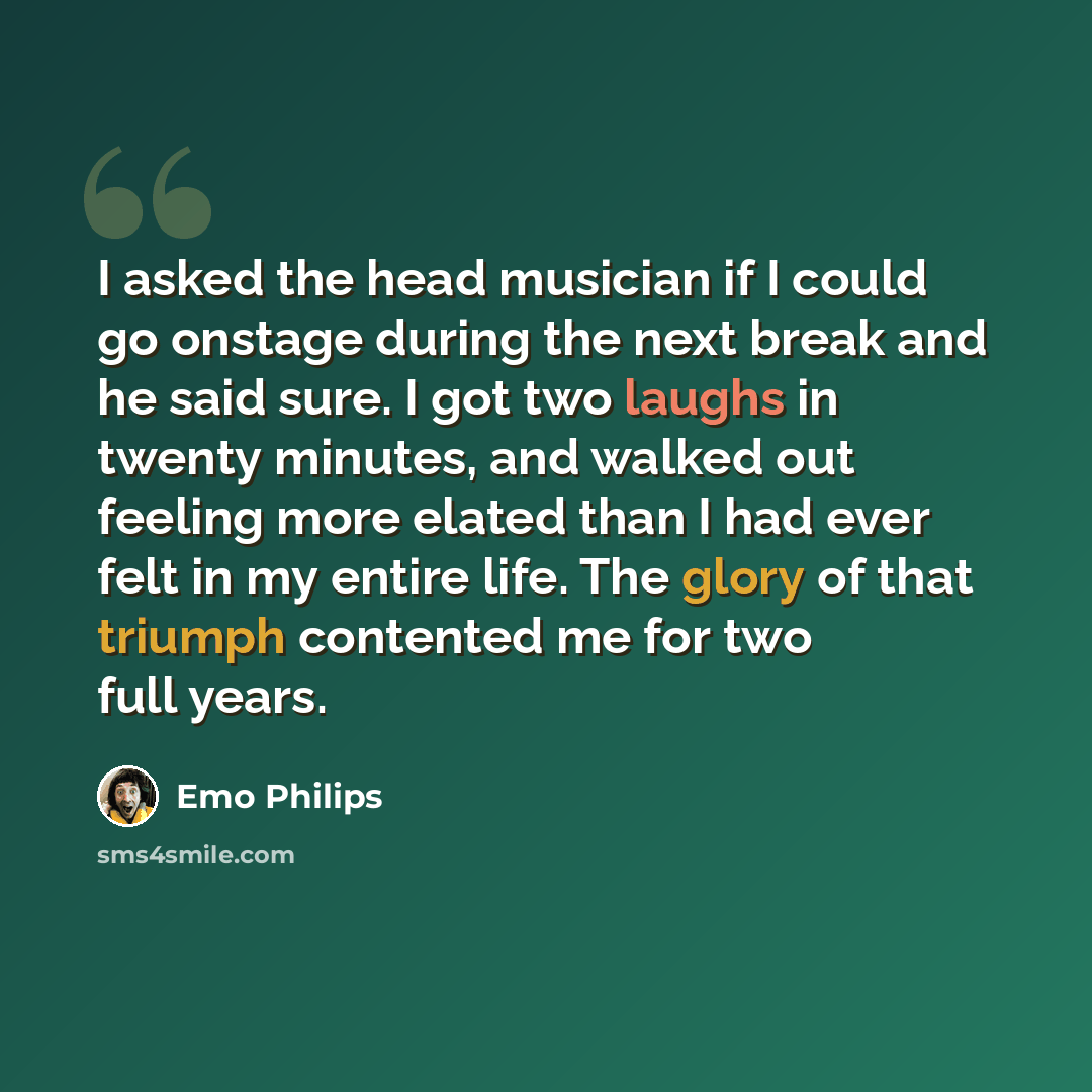 “I asked the head musician if I could go onstage during the next break and he said sure. I got two laughs in twenty minutes, and walked out feeling more elated than I had ever felt in my entire life. The glory of that triumph contented me for two full years.” quote by Emo Philips
