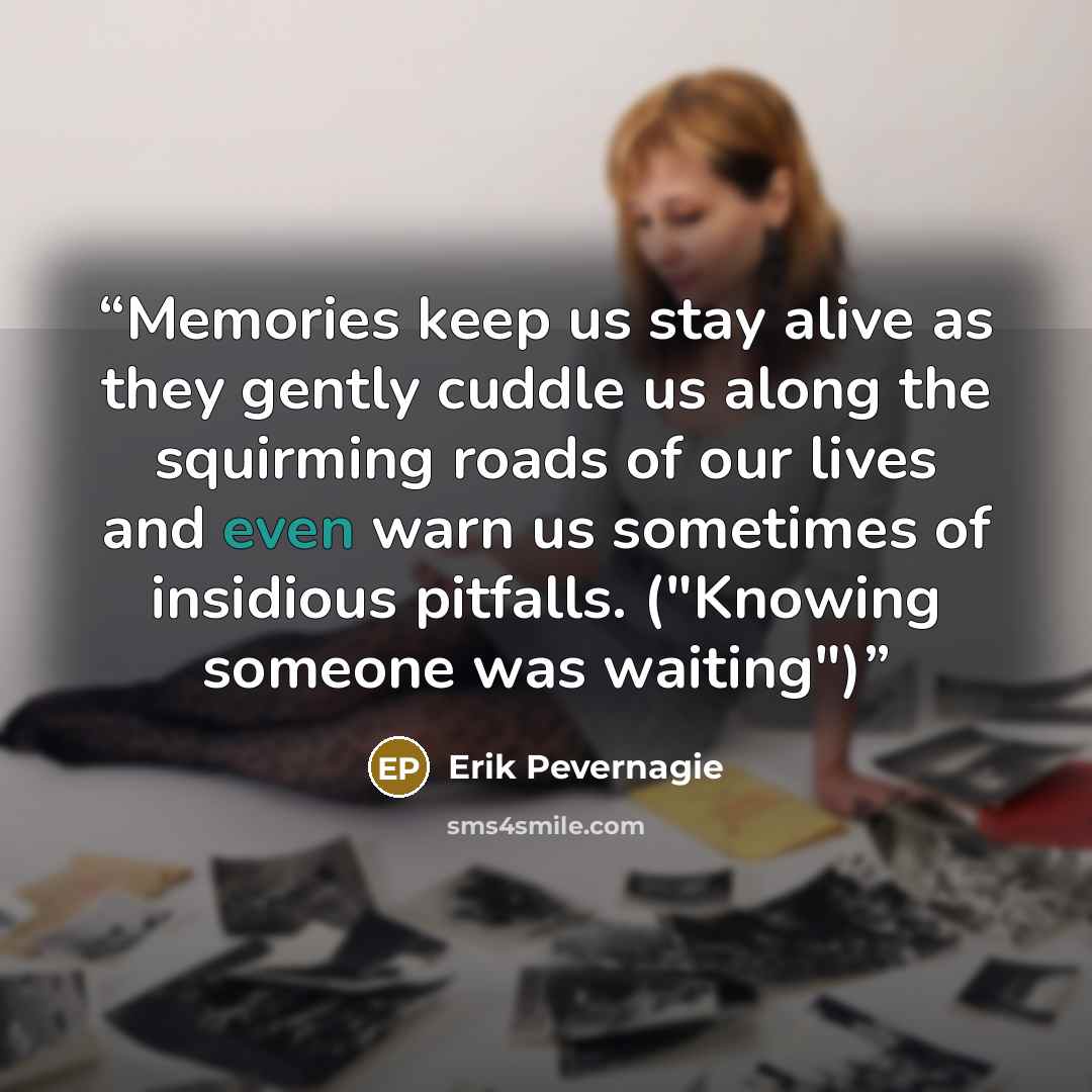 “Memories keep us stay alive as they gently cuddle us along the squirming roads of our lives and even warn us sometimes of insidious pitfalls. ("Knowing someone was waiting")” quote by Erik Pevernagie