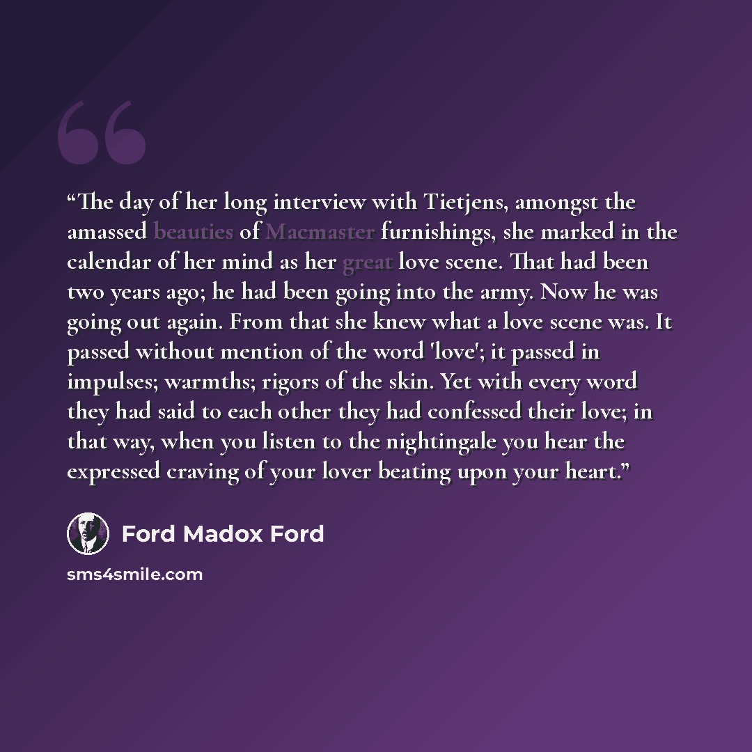 “The day of her long interview with Tietjens, amongst the amassed beauties of Macmaster furnishings, she marked in the calendar of her mind as her great love scene. That had been two years ago; he had been going into the army. Now he was going out again. From that she knew what a love scene was. It…” quote by Ford Madox Ford