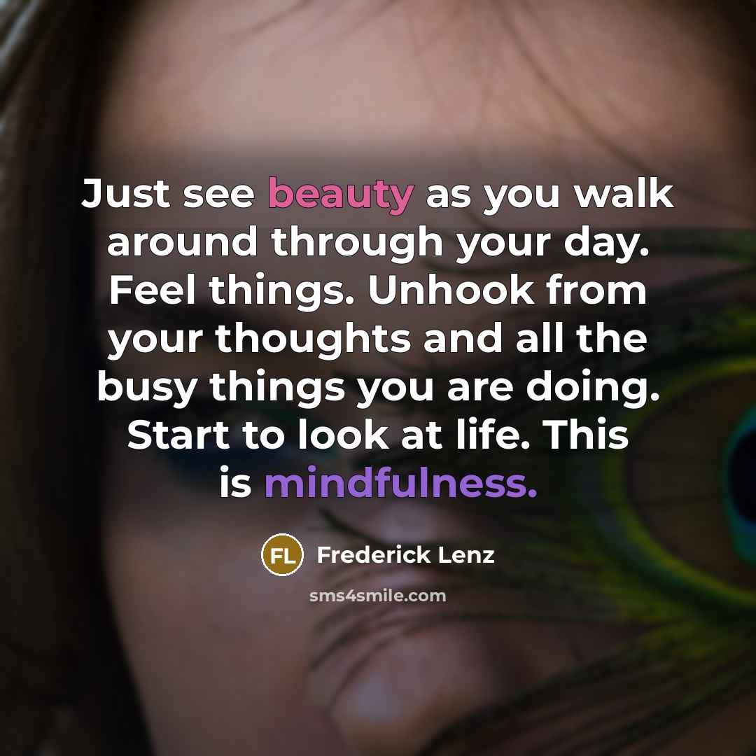 “Just see beauty as you walk around through your day. Feel things. Unhook from your thoughts and all the busy things you are doing. Start to look at life. This is mindfulness.” quote by Frederick Lenz