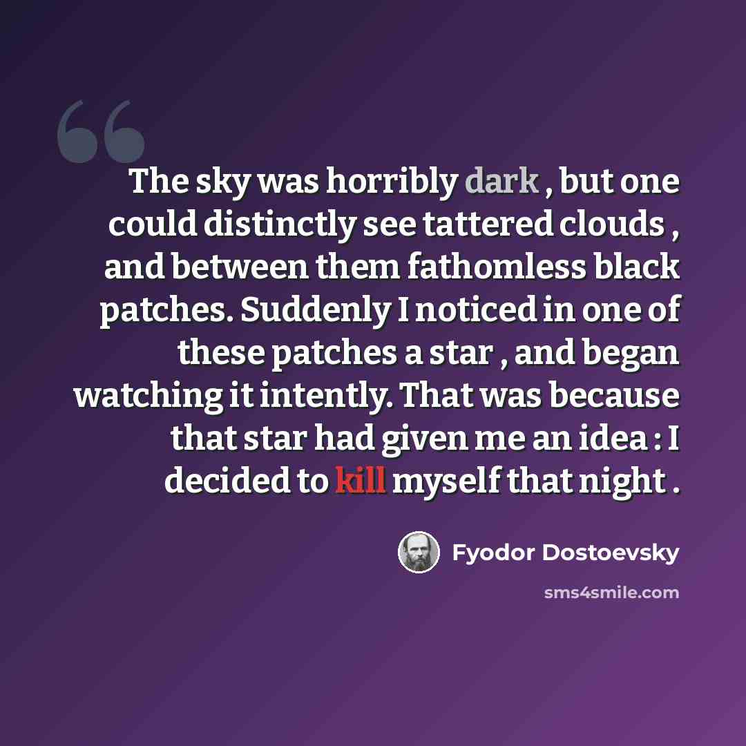 “The sky was horribly dark , but one could distinctly see tattered clouds , and between them fathomless black patches. Suddenly I noticed in one of these patches a star , and began watching it intently. That was because that star had given me an idea : I decided to kill myself that night .” quote by Fyodor Dostoevsky