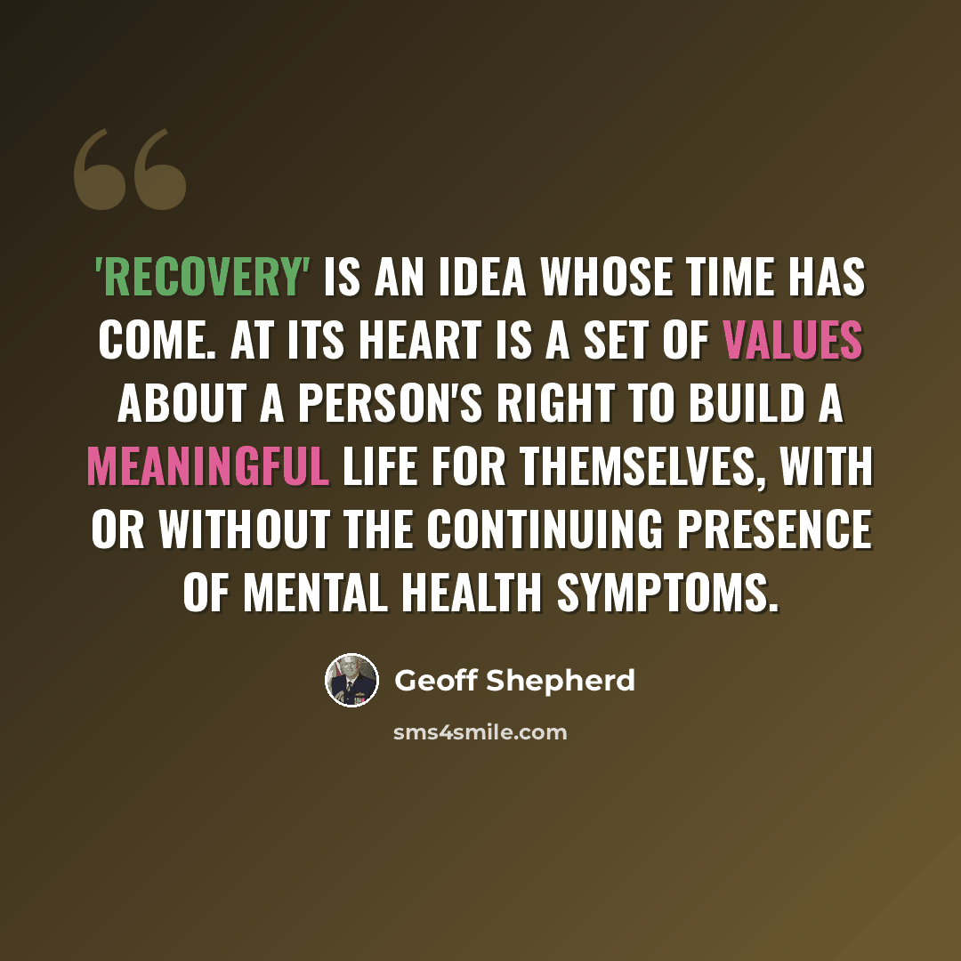 “'Recovery' is an idea whose time has come. At its heart is a set of values about a person's right to build a meaningful life for themselves, with or without the continuing presence of mental health symptoms.” quote by Geoff Shepherd