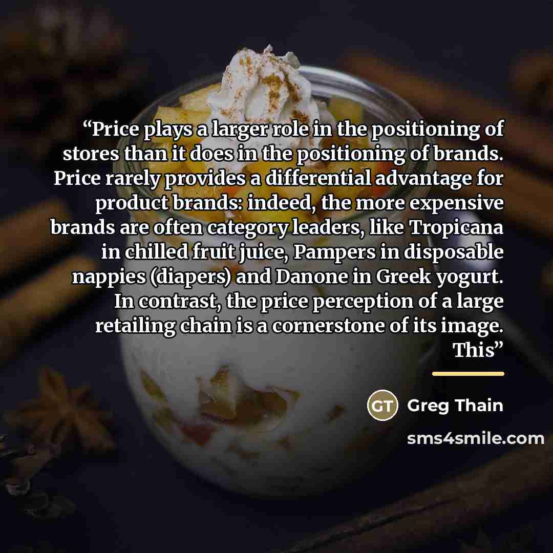 “Price plays a larger role in the positioning of stores than it does in the positioning of brands. Price rarely provides a differential advantage for product brands: indeed, the more expensive brands are often category leaders, like Tropicana in chilled fruit juice, Pampers in disposable nappies…” quote by Greg Thain