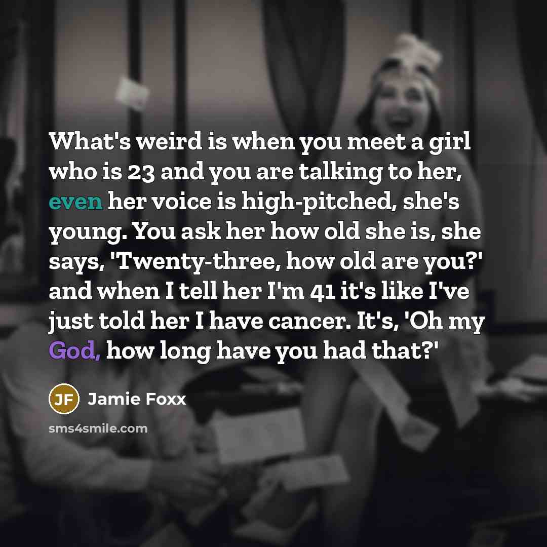 “What's weird is when you meet a girl who is 23 and you are talking to her, even her voice is high-pitched, she's young. You ask her how old she is, she says, 'Twenty-three, how old are you?' and when I tell her I'm 41 it's like I've just told her I have cancer. It's, 'Oh my God, how long have you…” quote by Jamie Foxx