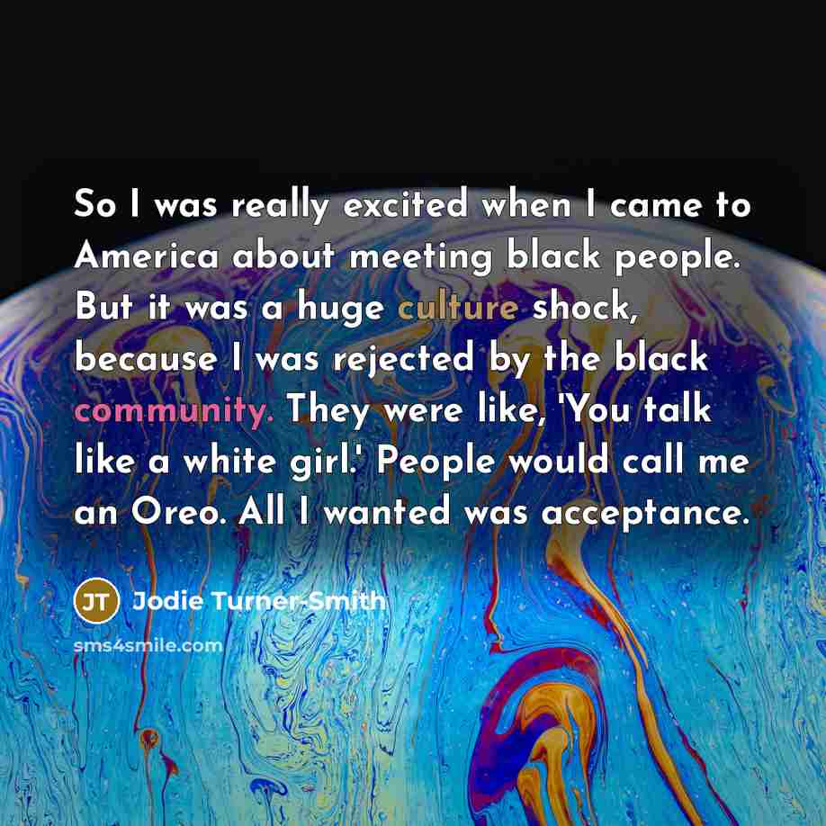 “So I was really excited when I came to America about meeting black people. But it was a huge culture shock, because I was rejected by the black community. They were like, 'You talk like a white girl.' People would call me an Oreo. All I wanted was acceptance.” quote by Jodie Turner-Smith